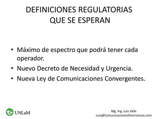 Mg. Ing. Luis Valle
Luis@ComunicacionesElectronicas.com
DEFINICIONES REGULATORIAS
QUE SE ESPERAN
• Máximo de espectro que podrá tener cada
operador.
• Nuevo Decreto de Necesidad y Urgencia.
• Nueva Ley de Comunicaciones Convergentes.
 