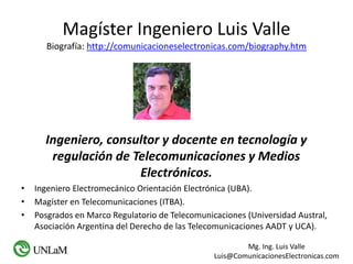 Mg. Ing. Luis Valle
Luis@ComunicacionesElectronicas.com
Magíster Ingeniero Luis Valle
Biografía: http://comunicacioneselectronicas.com/biography.htm
Ingeniero, consultor y docente en tecnología y
regulación de Telecomunicaciones y Medios
Electrónicos.
• Ingeniero Electromecánico Orientación Electrónica (UBA).
• Magíster en Telecomunicaciones (ITBA).
• Posgrados en Marco Regulatorio de Telecomunicaciones (Universidad Austral,
Asociación Argentina del Derecho de las Telecomunicaciones AADT y UCA).
 