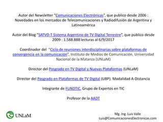 Mg. Ing. Luis Valle
Luis@ComunicacionesElectronicas.com
Autor del Newsletter “Comunicaciones Electrónicas”, que publico desde 2006 :
Novedades en los mercados de Telecomunicaciones y Radiodifusión de Argentina y
Latinoamérica
Autor del Blog “SATVD-T Sistema Argentino de TV Digital Terrestre”, que publico desde
2009 : 1.588.888 lecturas al 6/9/2017
Coordinador del “Ciclo de reuniones interdisciplinarias sobre plataformas de
convergencia en la comunicación”, Instituto de Medios de Comunicación, Universidad
Nacional de la Matanza (UNLaM)
Director del Posgrado en TV Digital y Nuevas Plataformas (UNLaM)
Director del Posgrado en Plataformas de TV Digital (UBP). Modalidad A-Distancia
Integrante de FUNDTIC, Grupo de Expertos en TIC
Profesor de la AADT
 