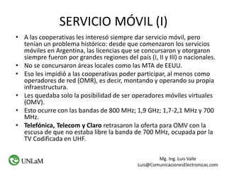 Mg. Ing. Luis Valle
Luis@ComunicacionesElectronicas.com
SERVICIO MÓVIL (I)
• A las cooperativas les interesó siempre dar servicio móvil, pero
tenían un problema histórico: desde que comenzaron los servicios
móviles en Argentina, las licencias que se concursaron y otorgaron
siempre fueron por grandes regiones del país (I, II y III) o nacionales.
• No se concursaron áreas locales como las MTA de EEUU.
• Eso les impidió a las cooperativas poder participar, al menos como
operadores de red (OMR), es decir, montando y operando su propia
infraestructura.
• Les quedaba solo la posibilidad de ser operadores móviles virtuales
(OMV).
• Esto ocurre con las bandas de 800 MHz; 1,9 GHz; 1,7-2,1 MHz y 700
MHz.
• Telefónica, Telecom y Claro retrasaron la oferta para OMV con la
escusa de que no estaba libre la banda de 700 MHz, ocupada por la
TV Codificada en UHF.
 