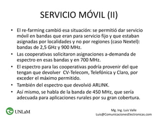 Mg. Ing. Luis Valle
Luis@ComunicacionesElectronicas.com
SERVICIO MÓVIL (II)
• El re-farming cambió esa situación: se permitió dar servicio
móvil en bandas que eran para servicio fijo y que estaban
asignadas por localidades y no por regiones (caso Nextel):
bandas de 2,5 GHz y 900 MHz.
• Las cooperativas solicitaron asignaciones a-demanda de
espectro en esas bandas y en 700 MHz.
• El espectro para las cooperativas podría provenir del que
tengan que devolver CV-Telecom, Telefónica y Claro, por
exceder el máximo permitido.
• También del espectro que devolvió ARLINK.
• Así mismo, se habla de la banda de 450 MHz, que sería
adecuada para aplicaciones rurales por su gran cobertura.
 