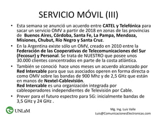 Mg. Ing. Luis Valle
Luis@ComunicacionesElectronicas.com
SERVICIO MÓVIL (III)
• Esta semana se anunció un acuerdo entre CATEL y Telefónica para
sacar un servicio OMV a partir de 2018 en zonas de las provincias
de Buenos Aires, Córdoba, Santa Fe, La Pampa, Mendoza,
Misiones, Chubut, Río Negro y Santa Cruz.
• En la Argentina existe sólo un OMV, creado en 2010 entre la
Federación de las Cooperativas de Telecomunicaciones del Sur
(Fecosur) y Personal. Se trata de NUESTRO que posee unos
30.000 clientes concentrados en parte de la costa atlántica.
• También se conoció hace unos meses un acuerdo alcanzado por
Red Intercable para que sus asociados operen en forma directa o
como OMV sobre las bandas de 900 Mhz y de 2,5 GHz que están
en manos de Nextel-Cablevisión.
Red Intercable es una organización integrada por
cableoperadores independientes de Televisión por Cable.
• Prever para el futuro espectro para 5G: inicialmente bandas de
3,5 GHz y 24 GHz .
 