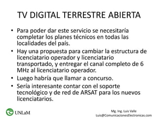 Mg. Ing. Luis Valle
Luis@ComunicacionesElectronicas.com
TV DIGITAL TERRESTRE ABIERTA
• Para poder dar este servicio se necesitaría
completar los planes técnicos en todas las
localidades del país.
• Hay una propuesta para cambiar la estructura de
licenciatario operador y licenciatario
transportado, y entregar el canal completo de 6
MHz al licenciatario operador.
• Luego habría que llamar a concurso.
• Sería interesante contar con el soporte
tecnológico y de red de ARSAT para los nuevos
licenciatarios.
 