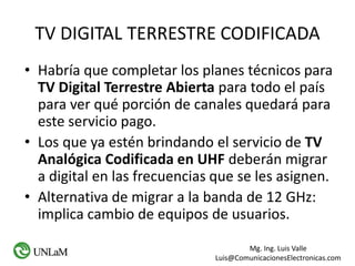 Mg. Ing. Luis Valle
Luis@ComunicacionesElectronicas.com
TV DIGITAL TERRESTRE CODIFICADA
• Habría que completar los planes técnicos para
TV Digital Terrestre Abierta para todo el país
para ver qué porción de canales quedará para
este servicio pago.
• Los que ya estén brindando el servicio de TV
Analógica Codificada en UHF deberán migrar
a digital en las frecuencias que se les asignen.
• Alternativa de migrar a la banda de 12 GHz:
implica cambio de equipos de usuarios.
 