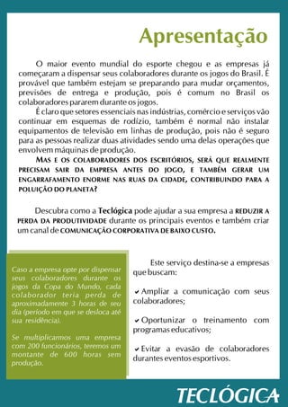 Apresentação
       O maior evento mundial do esporte chegou e as empresas já
  começaram a dispensar seus colaboradores durante os jogos do Brasil. É
  provável que também estejam se preparando para mudar orçamentos,
  previsões de entrega e produção, pois é comum no Brasil os
  colaboradores pararem durante os jogos.
       É claro que setores essenciais nas indústrias, comércio e serviços vão
  continuar em esquemas de rodízio, também é normal não instalar
  equipamentos de televisão em linhas de produção, pois não é seguro
  para as pessoas realizar duas atividades sendo uma delas operações que
  envolvem máquinas de produção.
       MAS E OS COLABORADORES DOS ESCRITÓRIOS, SERÁ QUE REALMENTE
  PRECISAM SAIR DA EMPRESA ANTES DO JOGO, E TAMBÉM GERAR UM
  ENGARRAFAMENTO ENORME NAS RUAS DA CIDADE, CONTRIBUINDO PARA A
  POLUIÇÃO DO PLANETA?


     Descubra como a Teclógica pode ajudar a sua empresa a REDUZIR A
 PERDA DA PRODUTIVIDADE durante os principais eventos e também criar
 um canal de COMUNICAÇÃO CORPORATIVA DE BAIXO CUSTO.


                                          Este serviço destina-se a empresas
Caso a empresa opte por dispensar    que buscam:
seus colaboradores durante os
jogos da Copa do Mundo, cada
colaborador teria perda de           acomunicação com seus
                                       Ampliar a
aproximadamente 3 horas de seu       colaboradores;
dia (período em que se desloca até
sua residência).                     a o treinamento com
                                       Oportunizar
                                     programas educativos;
Se multiplicarmos uma empresa
com 200 funcionários, teremos um     a Evitar a evasão de colaboradores
montante de 600 horas sem
                                     durantes eventos esportivos.
produção.
 