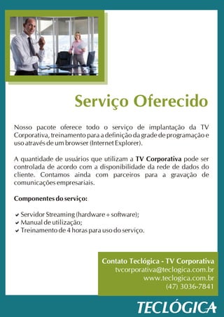 Serviço Oferecido
Nosso pacote oferece todo o serviço de implantação da TV
Corporativa, treinamento para a definição da grade de programação e
uso através de um browser (Internet Explorer).

A quantidade de usuários que utilizam a TV Corporativa pode ser
controlada de acordo com a disponibilidade da rede de dados do
cliente. Contamos ainda com parceiros para a gravação de
comunicações empresariais.

Componentes do serviço:

a
Servidor Streaming (hardware+software);
a
Manual de utilização;
a de 4 horas para uso do serviço.
Treinamento



                              Contato Teclógica - TV Corporativa
                                 tvcorporativa@teclogica.com.br
                                          www.teclogica.com.br
                                                  (47) 3036-7841
 