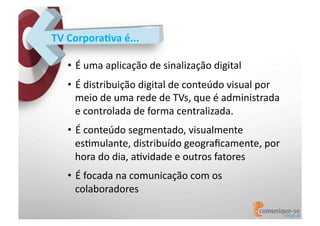 TV	
  Corpora)va	
  é...	
  
•  É	
  uma	
  aplicação	
  de	
  sinalização	
  digital	
  
•  É	
  distribuição	
  digital	
  de	
  conteúdo	
  visual	
  por	
  
meio	
  de	
  uma	
  rede	
  de	
  TVs,	
  que	
  é	
  administrada	
  
e	
  controlada	
  de	
  forma	
  centralizada.	
  
•  É	
  conteúdo	
  segmentado,	
  visualmente	
  
esOmulante,	
  distribuído	
  geograﬁcamente,	
  por	
  
hora	
  do	
  dia,	
  aOvidade	
  e	
  outros	
  fatores	
  
•  É	
  focada	
  na	
  comunicação	
  com	
  os	
  
colaboradores	
  

 