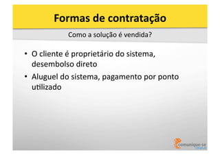Formas	
  de	
  contratação	
  
Como	
  a	
  solução	
  é	
  vendida?	
  

•  O	
  cliente	
  é	
  proprietário	
  do	
  sistema,	
  
desembolso	
  direto	
  
•  Aluguel	
  do	
  sistema,	
  pagamento	
  por	
  ponto	
  
uOlizado	
  

 