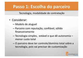 Passo	
  1:	
  Escolha	
  do	
  parceiro	
  
Tecnologia,	
  modalidade	
  de	
  contratação	
  

•  Considerar:	
  
–  Modelo	
  de	
  aluguel	
  	
  
–  Parceiro	
  com	
  reputação,	
  conﬁável,	
  sólido	
  
ﬁnanceiramente	
  
–  Tecnologia	
  simples,	
  	
  estável	
  e	
  que	
  dê	
  autonomia	
  –	
  
menor	
  custo	
  total	
  
–  O	
  parceiro	
  deve	
  ter	
  controle/domínio	
  total	
  sobre	
  a	
  
tecnologia,	
  pois	
  vai	
  precisar	
  de	
  customização	
  

 