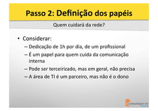 Passo	
  2:	
  Deﬁnição	
  dos	
  papéis	
  
Quem	
  cuidará	
  da	
  rede?	
  

•  Considerar:	
  
–  Dedicação	
  de	
  1h	
  por	
  dia,	
  de	
  um	
  proﬁssional	
  
–  É	
  um	
  papel	
  para	
  quem	
  cuida	
  da	
  comunicação	
  
interna	
  
–  Pode	
  ser	
  terceirizado,	
  mas	
  em	
  geral,	
  não	
  precisa	
  
–  A	
  área	
  de	
  TI	
  é	
  um	
  parceiro,	
  mas	
  não	
  é	
  o	
  dono	
  

 