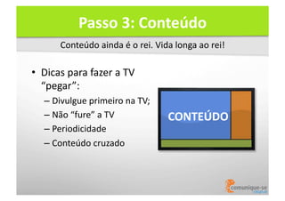 Passo	
  3:	
  Conteúdo	
  
Conteúdo	
  ainda	
  é	
  o	
  rei.	
  Vida	
  longa	
  ao	
  rei!	
  

•  Dicas	
  para	
  fazer	
  a	
  TV	
  	
  
“pegar”:	
  
–  Divulgue	
  primeiro	
  na	
  TV;	
  
–  Não	
  “fure”	
  a	
  TV	
  
–  Periodicidade	
  
–  Conteúdo	
  cruzado	
  

CONTEÚDO	
  

 