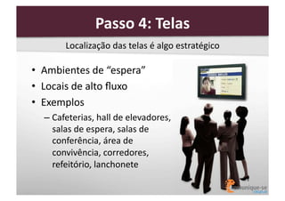Passo	
  4:	
  Telas	
  
Localização	
  das	
  telas	
  é	
  algo	
  estratégico	
  

•  Ambientes	
  de	
  “espera”	
  
•  Locais	
  de	
  alto	
  ﬂuxo	
  
•  Exemplos	
  
–  Cafeterias,	
  hall	
  de	
  elevadores,	
  
salas	
  de	
  espera,	
  salas	
  de	
  
conferência,	
  área	
  de	
  
convivência,	
  corredores,	
  
refeitório,	
  lanchonete	
  

 