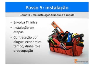Passo	
  5:	
  instalação	
  
Garanta	
  uma	
  instalação	
  tranquila	
  e	
  rápida	
  

•  Envolva	
  TI,	
  infra	
  
•  Instalação	
  em	
  
etapas	
  
•  Contratação	
  por	
  
aluguel	
  economiza	
  
tempo,	
  dinheiro	
  e	
  
proecupação	
  

 