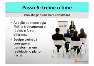 Passo	
  6:	
  treine	
  o	
  )me	
  
Para	
  aOngir	
  os	
  melhores	
  resultados	
  

•  Adoção	
  de	
  tecnologia	
  
fácil,	
  o	
  treinamento	
  é	
  
rápido	
  e	
  faz	
  a	
  
diferença	
  
•  Equipe	
  treinada	
  
conseguirá	
  
transformar	
  em	
  
realidade,	
  o	
  plano	
  
inicial	
  

Sua	
  TV	
  

 