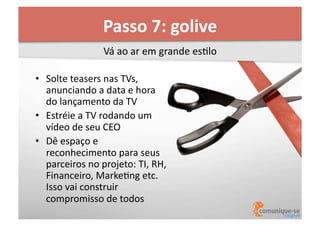 Passo	
  7:	
  golive	
  
Vá	
  ao	
  ar	
  em	
  grande	
  esOlo	
  
•  Solte	
  teasers	
  nas	
  TVs,	
  
anunciando	
  a	
  data	
  e	
  hora	
  
do	
  lançamento	
  da	
  TV	
  
•  Estréie	
  a	
  TV	
  rodando	
  um	
  
vídeo	
  de	
  seu	
  CEO	
  
•  Dê	
  espaço	
  e	
  
reconhecimento	
  para	
  seus	
  
parceiros	
  no	
  projeto:	
  TI,	
  RH,	
  
Financeiro,	
  MarkeOng	
  etc.	
  
Isso	
  vai	
  construir	
  
compromisso	
  de	
  todos	
  

 