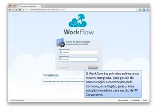 O	
  Workﬂow	
  é	
  o	
  primeiro	
  somware	
  na	
  
nuvem,	
  integrado,	
  para	
  gestão	
  da	
  
comunicação.	
  Desenvolvido	
  pela	
  
Comunique-­‐se	
  Digital,	
  possuí	
  uma	
  
solução	
  inovadora	
  para	
  gestão	
  de	
  TV	
  
CorporaOva.	
  

 