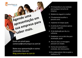 1.  TV	
  CorporaOva	
  é	
  uma	
  realidade	
  
para	
  qualquer	
  tamanho	
  de	
  
empresa	
  

a	
  
e	
  um 	
  em	
  
end ação
Ag
sent a	
  para	
  
pre
a
pres
a	
  em is.	
  	
  
su
	
  ma
ber
sa

2.  Modelo	
  de	
  aluguel	
  é	
  o	
  melhor	
  
3.  É	
  fundamental	
  escolher	
  o	
  
parceiro	
  certo	
  
4.  Implantar	
  em	
  etapas	
  ajuda	
  
5.  A	
  estréia	
  da	
  TV	
  acontece	
  apenas	
  
uma	
  vez	
  -­‐	
  capriche	
  
6.  1h	
  de	
  dedicação	
  por	
  dia,	
  é	
  o	
  
suﬁciente	
  
7.  Estabelecer	
  um	
  ou	
  dois	
  dias	
  para	
  
atualização,	
  ajuda	
  

Envie	
  um	
  email	
  para:	
  
comercial@comunique-­‐se.com.br	
  
Baixe	
  essa	
  apresentação	
  e	
  outros	
  
conteúdos	
  ricos	
  em:	
  
Blog.comunique-­‐se.com.br	
  

8.  Para	
  ser	
  clara,	
  as	
  mensagens	
  
precisam	
  ser	
  simples	
  	
  
9.  Formas	
  de	
  automaOzar	
  o	
  
conteúdo,	
  são	
  interessantes	
  
10. Os	
  colaboradores	
  irão	
  te	
  ajudar	
  a	
  
melhorar	
  a	
  TV	
  

 