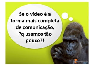 Se	
  o	
  vídeo	
  é	
  a	
  
forma	
  mais	
  completa	
  
de	
  comunicação,	
  
Pq	
  usamos	
  tão	
  
pouco?!	
  

 