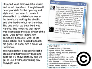 I listened to all their available music
and found two which I thought would
be appropriate for the opening and
style which we want to create. I
showed both to Kristie how was at
the time busy making the shot list
and she liked one but not the other.
The one which we both liked was
Historia. The next step that I took
was I contacted the lead singer of the
band, Dale Taylor. I know him
personally because I went to the
same school and he used to teach
me guitar, so I sent him a email via
                                          COPYRIGHT:
Facebook.                                 “the exclusive right to make
This was perfect because we got a         copies, license, and otherwise
                                          exploit a literary, musical, or artistic
great song that we really liked and       work, whether
suits the TV show perfectly and we        printed, audio, video, etc.: works
                                          granted such right by law on or
got to use it without breaking any        after January 1, 1978, are protected
copyright laws.                           for the lifetime of the author or
                                          creator and for a period of 50 years
                                          after his or her death.”
 