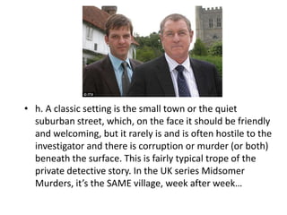 • h. A classic setting is the small town or the quiet
  suburban street, which, on the face it should be friendly
  and welcoming, but it rarely is and is often hostile to the
  investigator and there is corruption or murder (or both)
  beneath the surface. This is fairly typical trope of the
  private detective story. In the UK series Midsomer
  Murders, it’s the SAME village, week after week…
 