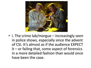 • i. The crime lab/morgue – increasingly seen
  in police shows, especially since the advent
  of CSI. It’s almost as if the audience EXPECT
  it – or failing that, some aspect of forensics
  in a more detailed fashion than would once
  have been the case.
 
