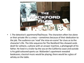 • l. The detective’s apartment/flat/house. The characters often live alone
  or their private life is a mess – sometimes because of their dedication to
  the job. The audience can ‘read’ the mise-en-scene’ for clues as to the
  character’s life. The title sequence for The Rockford Files showed cards
  dealt for solitaire, a phone with an answer machine, a photograph of his
  father. He lived in a trailer by the sea on the California coast and outside
  is his gold-coloured sports car. Wallander’s apartment revealed
  bookcases; classical music would be playing; there would be a glass of
  whisky on the table.
 