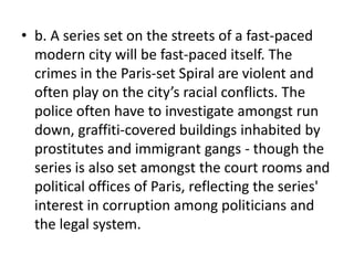 • b. A series set on the streets of a fast-paced
  modern city will be fast-paced itself. The
  crimes in the Paris-set Spiral are violent and
  often play on the city’s racial conflicts. The
  police often have to investigate amongst run
  down, graffiti-covered buildings inhabited by
  prostitutes and immigrant gangs - though the
  series is also set amongst the court rooms and
  political offices of Paris, reflecting the series'
  interest in corruption among politicians and
  the legal system.
 