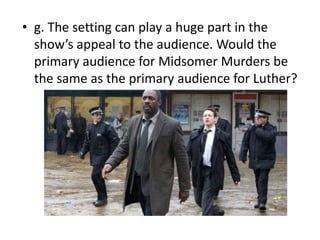 • g. The setting can play a huge part in the
  show’s appeal to the audience. Would the
  primary audience for Midsomer Murders be
  the same as the primary audience for Luther?
 