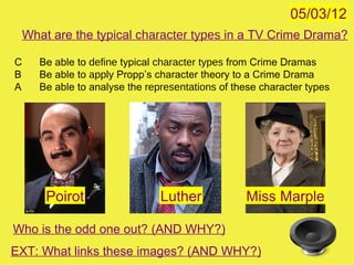 05/03/12
    What are the typical character types in a TV Crime Drama?

C      Be able to define typical character types from Crime Dramas
B      Be able to apply Propp’s character theory to a Crime Drama
A      Be able to analyse the representations of these character types




        Poirot                   Luther            Miss Marple

Who is the odd one out? (AND WHY?)
EXT: What links these images? (AND WHY?)
 