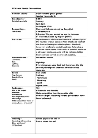 TV Crime Drama Conventions 
Name of Drama Sherlock: the great games 
(series 1 episode 3) 
Broadcaster – 
Scheduling details 
BBC1 
Sunday 
8pm-9pm 
8th august 2010 
Conventions - 
Characters 
Sherlock Holmes played by Benedict 
Cumberbatch 
DR. John Watson payed by martin freeman 
DI lestrade played by Rupert graves 
Narrative 
Mycroft wants his brother Sherlock to investigate 
the murder of civil servant Alan West and theft of 
the Bruce-Partington missile plans. Sherlock, 
however, prefers to assist Lestrade following a 
massive bomb blast. The sadistic bomber abducts 
a string of hostages, who will be released after 
Sherlock has solved a series of puzzles. 
Mise-en-scene - 
Locations 
Sets 
Lighting 
Costume 
Location-London 
Lighting- 
Everything was very dark but there was the big 
screen power point that was in the science 
museum. 
Sound – 
Key dialogue 
Sound effects 
Music 
Gun shots 
Talking 
Footsteps 
Shouting 
bomb 
thyme tune 
Audiences – 
Who is the target 
audience? 
Male/Female 
How might they react 
differently? 
Will it shape their views of 
people, issues or events? 
16+ 
Both male and female 
Male- might like the vilonce side of it 
Female- might feel sorry for the people that have 
been kidnaped. 
Industry – 
Marketing & Promoting 
Other platforms? 
(DVD/online) 
It was popular on the tv 
Also a move box set 
 