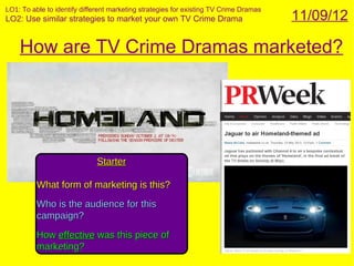 LO1: To able to identify different marketing strategies for existing TV Crime Dramas
LO2: Use similar strategies to market your own TV Crime Drama                          11/09/12

    How are TV Crime Dramas marketed?




                              Starter

          What form of marketing is this?
          Who is the audience for this
          campaign?
          How effective was this piece of
          marketing?
 