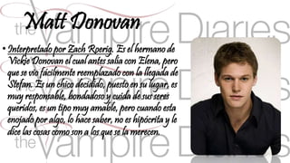 Matt Donovan 
• Interpretado por Zach Roerig. Es el hermano de 
Vickie Donovan el cual antes salía con Elena, pero 
que se vio fácilmente reemplazado con la llegada de 
Stefan. Es un chico decidido, puesto en su lugar, es 
muy responsable, bondadoso y cuida de sus seres 
queridos, es un tipo muy amable, pero cuando esta 
enojado por algo, lo hace saber, no es hipócrita y le 
dice las cosas como son a los que se la merecen. 
