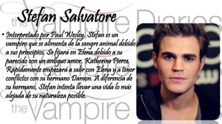 Stefan Salvatore 
• Interpretado por Paul Wesley. Stefan es un 
vampiro que se alimenta de la sangre animal debido 
a sus principios. Se fijará en Elena debido a su 
parecido con un antiguo amor, Katherine Pierce. 
Rápidamente empezará a salir con Elena y a tener 
conflictos con su hermano Damon. A diferencia de 
su hermano, Stefan intenta llevar una vida lo más 
alejada de su naturaleza posible. 
 