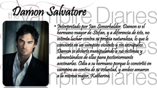 Damon Salvatore 
• Interpretado por Ian Somerhalder. Damon es el 
hermano mayor de Stefan, y a diferencia de éste, no 
intenta luchar contra su propia naturaleza, lo que le 
convierte en un vampiro violento y sin escrúpulos. 
Damon se divierte manipulando a sus víctimas y 
alimentándose de ellas para posteriormente 
asesinarlas. Odia a su hermano porque lo convirtió en 
vampiro en contra de su voluntad, y ambos amaron 
a la misma mujer, Katherine. 
 