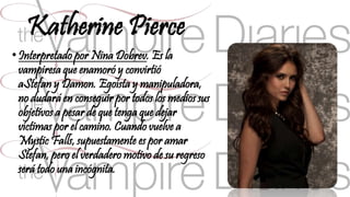 Katherine Pierce 
• Interpretado por Nina Dobrev. Es la 
vampiresa que enamoró y convirtió 
aStefan y Damon. Egoísta y manipuladora, 
no dudará en conseguir por todos los medios sus 
objetivos a pesar de que tenga que dejar 
víctimas por el camino. Cuando vuelve a 
Mystic Falls, supuestamente es por amar 
Stefan, pero el verdadero motivo de su regreso 
será todo una incógnita. 
 