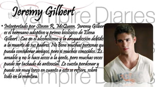 Jeremy Gilbert 
• Interpretado por Steven R. McQueen. Jeremy Gilbert 
es el hermano adoptivo y primo biológico de Elena 
Gilbert . Cae en el alcoholismo y la drogadicción debido 
a la muerte de sus padres. No tiene muchas personas que 
pueda considerar amigos, pero si muchos conocidos. Es 
amable y no le hace ascos a la gente, pero muchas veces 
puede ser tachado de antisocial. Le cuesta perdonar y 
puede ser muy terco en cuanto a esto se refiere, sobre 
todo en la mentira. 
 