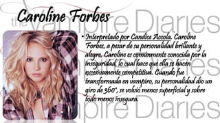 Caroline Forbes 
• Interpretado por Candice Accola. Caroline 
Forbes, a pesar de su personalidad brillante y 
alegre, Caroline es comúnmente conocida por la 
inseguridad, lo cual hace que ella se hacen 
excesivamente competitiva. Cuando fue 
transformada en vampiro, su personalidad dio un 
giro de 360°, se volvió menos superficial y sobre 
todo menos insegura. 
 