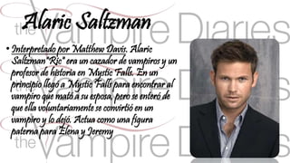 Alaric Saltzman 
• Interpretado por Matthew Davis. Alaric 
Saltzman"Ric" era un cazador de vampiros y un 
profesor de historia en Mystic Falls. En un 
principio llegó a Mystic Falls para encontrar al 
vampiro que mató a su esposa, pero se enteró de 
que ella voluntariamente se convirtió en un 
vampiro y lo dejó. Actua como una figura 
paterna para Elena y Jeremy 
 