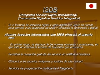 ISDB   (Integrated Services Digital Broadcasting)   (Transmisión Digital de Servicios Integrados) Es el formato de televisión digital y radio digital que Japón ha creado para permitir a las estaciones de radio y televisión la conversión a digital. Algunos Aspectos interesantes que ISDB ofrecerá al usuario son:   En primer lugar, se destaca de las normas europeas y americanas, en que esta no cobrará el servicio de televisión que proveerán. Permitirá la recepción gratuita del servicio en teléfonos celulares. Ofrecerá a los usuarios imágenes y sonidos de alta calidad. Servicios de programación múltiple de 6 Megahertz 