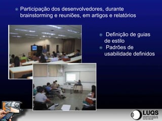    Participação dos desenvolvedores, durante
    brainstorming e reuniões, em artigos e relatórios


                                        Definição de guias
                                         de estilo
                                        Padrões de
                                         usabilidade definidos
 