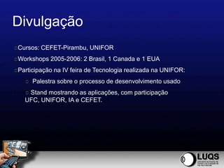 Divulgação
Cursos:   CEFET-Pirambu, UNIFOR
Workshops   2005-2006: 2 Brasil, 1 Canada e 1 EUA
Participação   na IV feira de Tecnologia realizada na UNIFOR:
      Palestra sobre o processo de desenvolvimento usado
   Stand mostrando as aplicações, com participação
   UFC, UNIFOR, IA e CEFET.
 