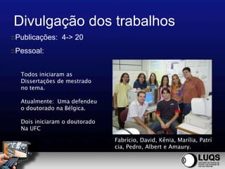 Divulgação dos trabalhos
Publicações:   4-> 20
Pessoal:



  Todos iniciaram as
  Dissertações de mestrado
  no tema.

  Atualmente: Uma defendeu
  o doutorado na Bélgica.

  Dois iniciaram o doutorado
  Na UFC

                               Fabrício, David, Kênia, Marília, Patrí
                               cia, Pedro, Albert e Amaury.
 