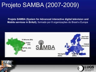 Projeto SAMBA (2007-2009)

 Projeto SAMBA (System for Advanced interactive digital television and
 Mobile services in BrAzil), formado por 8 organizações do Brasil e Europa




                                                                      Axel Tech
                                                                     (Finlandia)
             TV Mirante (MA)

                    Unifor
                     (CE)                                                FOKUS
                                                                     (Alemanha)
              APTEL (RJ)

             PUSP
                                              TIS Digilab   CREATE-NET
                                              (Itália)      (Itália)
 