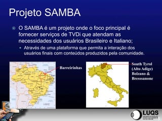 Projeto SAMBA
   O SAMBA é um projeto onde o foco principal é
    fornecer serviços de TVDi que atendam as
    necessidades dos usuários Brasileiro e Italiano;
     Através de uma plataforma que permita a interação dos
      usuários finais com conteúdos produzidos pela comunidade.

                                                         South Tyrol
                       Barreirinhas                      (Alto Adige)
                                                         Bolzano &
                                                         Bresssanone




                                                                        5
 
