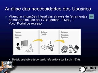 Análise das necessidades dos Usuários
   Vivenciar situações interativas através de ferramentas
    de suporte ao uso da TVD: usando: T-Mail, T-
    Voto, Portal de Acesso




     Modelo de análise de conteúdo referendada por Bardin (1979).
 