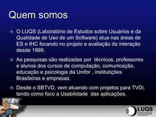 Quem somos
   O LUQS (Laboratório de Estudos sobre Usuários e da
    Qualidade de Uso de um Software) atua nas áreas de
    ES e IHC focando no projeto e avaliação da interação
    desde 1999.
   As pesquisas são realizadas por técnicos, professores
    e alunos dos cursos de computação, comunicação,
    educação e psicologia da Unifor , institutições
    Brasileiras e empresas.
   Desde o SBTVD, vem atuando com projetos para TVDi,
    tendo como foco a Usabilidade das aplicações.
 