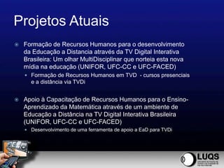 Projetos Atuais
   Formação de Recursos Humanos para o desenvolvimento
    da Educação a Distancia através da TV Digital Interativa
    Brasileira: Um olhar MultiDisciplinar que norteia esta nova
    mídia na educação (UNIFOR, UFC-CC e UFC-FACED)
     Formação de Recursos Humanos em TVD - cursos presenciais
      e a distância via TVDi


   Apoio à Capacitação de Recursos Humanos para o Ensino-
    Aprendizado da Matemática através de um ambiente de
    Educação a Distância na TV Digital Interativa Brasileira
    (UNIFOR, UFC-CC e UFC-FACED)
     Desenvolvimento de uma ferramenta de apoio a EaD para TVDi
 