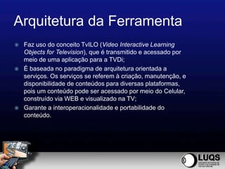 Arquitetura da Ferramenta
   Faz uso do conceito TvILO (Video Interactive Learning
    Objects for Television), que é transmitido e acessado por
    meio de uma aplicação para a TVDi;
   É baseada no paradigma de arquitetura orientada a
    serviços. Os serviços se referem à criação, manutenção, e
    disponibilidade de conteúdos para diversas plataformas,
    pois um conteúdo pode ser acessado por meio do Celular,
    construído via WEB e visualizado na TV;
   Garante a interoperacionalidade e portabilidade do
    conteúdo.
 