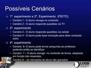 Possíveis Cenários
   1º. experimento e 2º. Experimento (FEITO)
     Cenário 1 - O aluno navega no conteúdo
     Cenário 2 - O aluno responde questões via TV
   3º. experimento
     Cenário 3 - O aluno responde questões via celular
     Cenário 4 - O aluno pode fazer transição para obter conteúdo
      extra
   4º. experimento
     Cenário 6- O aluno pode enviar perguntas ao professor,
      podendo então se identificar
     Cenário 7 – O aluno navega no conteúdo de forma adaptada
      em função das respostas.
     Cenário 8 – as interações do aluno são gravadas
 
