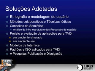 Soluções Adotadas
   Etnografia e modelagem do usuário
   Métodos colaborativos e Técnicas lúdicas
   Conceitos da Semiótica
     Análise da infra-estrutura e dos Processos de negócio
   Projeto e avaliação de aplicações para TVDi
     em ambiente simulado
     em ambiente real
   Modelos de Interface
   Padrões e ISO aplicados para TVDi
   A Pesquisa: Publicação e Divulgação
 